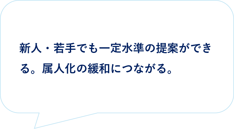 お客様の声|新人・若手でも一定水準の提案ができる。属人化の緩和につながる。