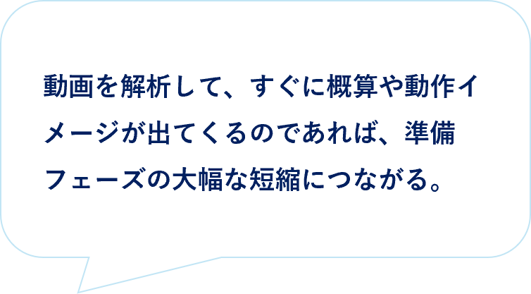 お客様の声|動画を動画を解析して、すぐに概算や動作イメージが出てくるのであれば、準備フェーズの大幅な短縮につながる。
