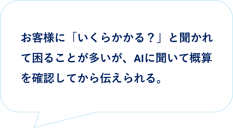 お客様の声|お客様に「いくらかかる?」と聞かれて困ることが多いが、AIに聞いて概算を確認してから伝えられる。